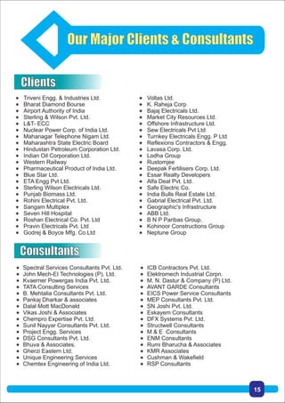 Our Major Clients & Consultants
 Triveni Engg. & Industries Ltd.
 Bharat Diamond Bourse
 Airport Authority of India
 Sterling & Wilson Pvt. Ltd.
 L&T- ECC
 Nuclear Power Corp. of India Ltd.
 Mahanagar Telephone Nigam Ltd.
 Maharashtra State Electric Board
 Hindustan Petroleum Corporation Ltd.
 Indian Oil Corporation Ltd.
 Western Railway
 Pharmaceutical Product of India Ltd.
 Blue Star Ltd.
 ETA Engg Pvt Ltd.
 Sterling Wilson Electricals Ltd.
 Punjab Biomass Ltd.
 Rohini Electrical Pvt. Ltd.
 Sangam Multiplex
 Seven Hill Hospital
 Roshan Electrical Co. Pvt. Ltd
 Pravin Electricals Pvt. Ltd
 Godrej & Boyce Mfg. Co.Ltd
 Voltas Ltd.
 K. Raheja Corp
 Bajaj Electricals Ltd.
 Market City Resources Ltd.
 Offshore Infrastructure Ltd.
 Sew Electricals Pvt Ltd
 Turnkey Electricals Engg. P Ltd
 Reflexions Contractors & Engg.
 Lavasa Corp. Ltd.
 Lodha Group
 Rustomjee
 Deepak Fertilisers Corp. Ltd.
 Essar Realty Developers
 Alfa Deal Pvt. Ltd.
 Safe Electric Co.
 India Bulls Real Estate Ltd.
 Gabrial Electrical Pvt. Ltd.
 Geographic's Infrastructure
 ABB Ltd.
 B N P Paribas Group.
 Kohinoor Constructions Group
 Neptune Group
 Spectral Services Consultants Pvt. Ltd.
 John Mech-EI Technologies (P). Ltd.
 Kvaerner Powergas India Pvt. Ltd.
 TATA Consulting Services
 B. Mehtalia Consultants Pvt. Ltd.
 Pankaj Dharkar & associates
 Dalal Mott MacDonald
 Vikas Joshi & Associates
 Chempro Expertise Pvt. Ltd.
 Sunil Nayyar Consultants Pvt. Ltd.
 Project Engg. Services
 DSG Consultants Pvt. Ltd.
 Bhuva & Associates.
 Gherzi Eastern Ltd.
 Unique Engineering Services
 Chemtex Engineering of India Ltd.
 ICB Contractors Pvt. Ltd.
 Elektromech Industrial Corpn.
 M. N. Dastur & Company (P) Ltd.
 AVANT GARDE Consultants
 EICS Power Service Consultants
 MEP Consultants Pvt. Ltd.
 SN Joshi Pvt. Ltd.
 Eskayem Consultants
 DFX Systems Pvt. Ltd.
 Structwell Consultants
 M & E Consultants
 ENM Consultants
 Rumi Bharucha & Associates
 KMR Associates
 Cushman & Wakefield
 RSP Consultants
Consultants
Clients
15
 