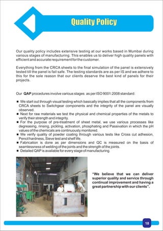 Our QAP procedures involve various stages as per ISO 9001:2008 standard:
 We start out through visual testing which basically implies that all the components from
CRCA sheets to Switchgear components and the integrity of the panel are visually
observed.
 Next for raw materials we test the physical and chemical properties of the metals to
verify their strength and integrity.
 For the purpose of pre-treatment of sheet metal, we use various processes like
degreasing, rinsing, pickling, activation, phosphating and Passivation in which the pH
values of the chemicals are continuously monitored.
 We verify quality of powder coating through various tests like Cross cut adhesion,
Pencil hardness, Sieve test and shelf life.
 Fabrication is done as per dimensions and QC is measured on the basis of
seamlessness of welding of the joints and the strength of the joints.
 Detailed QAPis available for every stage of manufacturing.
“We believe that we can deliver
superior quality and service through
continual improvement and having a
great partnership with our clients”.
Our quality policy includes extensive testing at our works based in Mumbai during
various stages of manufacturing. This enables us to deliver high quality panels with
efficient and accurate requirement for the customer.
Everything from the CRCA sheets to the final simulation of the panel is extensively
tested till the panel is fail safe. The testing standards are as per IS and we adhere to
this for the sole reason that our clients deserve the best kind of panels for their
projects.
Quality Policy
18
 