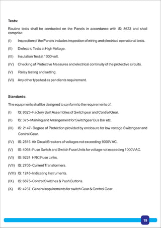 Standards:
The equipments shall be designed to conform to the requirements of:
(I) IS: 8623- Factory BuiltAssemblies of Switchgear and Control Gear.
(II) IS: 375- Marking andArrangement for Switchgear Bus Bar etc.
(III) IS: 2147- Degree of Protection provided by enclosure for low voltage Switchgear and
Control Gear.
(IV) IS: 2516 Air Circuit Breakers of voltages not exceeding 1000VAC.
(V) IS: 4064- Fuse Switch and Switch Fuse Units for voltage not exceeding 1000VAC.
(VI) IS: 9224 HRC Fuse Links.
(VII) IS: 2705- CurrentTransformers.
(VIII) IS: 1248- Indicating Instruments.
(IX) IS: 6875- Control Switches & Push Buttons.
(X) IS: 4237 General requirements for switch Gear & Control Gear.
Tests:
Routine tests shall be conducted on the Panels in accordance with IS: 8623 and shall
comprise:
(I) Inspection of the Panels includes inspection of wiring and electrical operational tests.
(II) DielectricTests at High Voltage.
(III) InsulationTest at 1000 volt.
(IV) Checking of Protective Measures and electrical continuity of the protective circuits.
(V) Relay testing and setting.
(VI) Any other type test as per clients requirement.
19
 