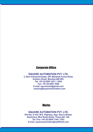 SQUARE AUTOMATION PVT. LTD.
3, Ravi Industrial Estate, Off. Mahakali Caves Road,
Andheri (East), Mumbai-400 093.
Tel: +91-22-2687 3671 / 3938
Fax: +91-22-2687 3946
E-mail: squareauto@gmail.com
enquiry@squareautomation.com
SQUARE AUTOMATION PVT. LTD.
Plot No. S-152, W.E. Highway, Opp. Dara’s Dhaba,
Kashimira, Mira Road (East), Thane-401 104.
Tel / Fax: +91-22-2845 7144 / 7261
E-mail: squareautomation@rediffmail.com
 