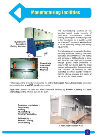 The manufacturing facilities at our
Mumbai based works consists of
fabrication, pre-treatment, powder
coating, painting and oven baking which
is the foundation for a quality control
panel as per IS standards. We also have
a set of assembly, wiring and testing
equipments.
The fabrication shop consists of cutting,
bending machines, welding machines
as well as press machines. The cutting
and bending of CRCA sheets is done
with the CNC machines and is passed
through quality check procedure to
ensure that our clients gets the most
elegant and accurately designed panel.
The process of welding is also
subjected to similar quality control so
that the internal structure and rigidity of
the panel is not compromised.
8 Tank Pretreatment Plant
Following painting procedure is adopted for all the Switchgear, Panel, Sheet metal fabricated
enclosure & other sheet/MS metal components.
Eight tank process is used for metal treatment followed by Powder Coating or Liquid
enamelled painting which is cured in the oven.
Treatment consists of -
Degreasing
Rinsing
Phosphating
Rinsing/Passivation
Followed by -
Powder Coating
Oven Baking
Numerically
Controlled
Cutting Machine
Numerically
Controlled
Bending
Machine
Manufacturing Facilities
5
 