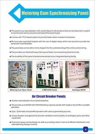 This panel is our specialization with varied relays for all situations that can be observed in a plant
to synchronize various sources and export the power to grid.
It comes with PLC based system to provide faster action instead of contactors.
We have also executed projects with the use of digital relays which has proved to provide the
panel with more flexibility.
The panel also comes with a mimic diagram for the understanding of the entire control wiring.
This provides our client with easy training and faster commissioning of panel on site.
The durability of this panel is tested exhaustively at our integrated testing facility.
Air Circuit Breaker Panels
 Another specialization of our panel expertise.
 We provide up to 6400Awith 50KABreaking capacity panels with single or twoACBs in parallel
operation.
 Sync. Schematic and parallel operation with various generating sources.
 Unique Busbar arrangement to provide ventilation and durability of switchgear parts and other
equipment.
 Economic space saving design as well as providing value in terms of efficient distribution and
safe switching of large currents.
Metering Cum Synchronizing Panel
Metering Cum Sync Panel 3 MW ACB Panels Desktype MCSP
8
 