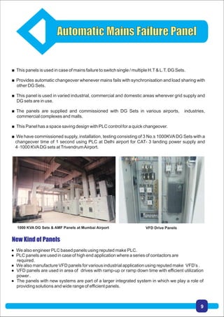  This panels is used in case of mains failure to switch single / multiple H.T& L.T. DG Sets.
 Provides automatic changeover whenever mains fails with synchronisation and load sharing with
other DG Sets.
 This panel is used in varied industrial, commercial and domestic areas wherever grid supply and
DG sets are in use.
 The panels are supplied and commissioned with DG Sets in various airports, industries,
commercial complexes and malls.
 This Panel has a space saving design with PLC control for a quick changeover.
 We have commissioned supply, installation, testing consisting of 3 No.s 1000KVADG Sets with a
changeover time of 1 second using PLC at Delhi airport for CAT- 3 landing power supply and
4×1000 KVADG sets atTrivendrumAirport.
 We also engineer PLC based panels using reputed make PLC.
 PLC panels are used in case of high end application where a series of contactors are
required.
 We also manufacture VFD panels for various industrial application using reputed make VFD’s .
 VFD panels are used in area of drives with ramp-up or ramp down time with efficient utilization
power .
 The panels with new systems are part of a larger integrated system in which we play a role of
providing solutions and wide range of efficient panels.
1000 KVA DG Sets & AMF Panels at Mumbai Airport VFD Drive Panels
9
 