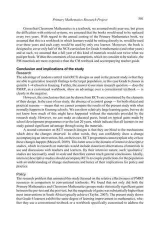 Primary Mathematics Research Project 501
Given that Classroom Mathematics is a textbook, we assumed multi-year use, but given
the difficulties with retrieval systems, we assumed that the books would need to be replaced
every two years. With regard to the annual costing of the Primary Mathematics book, we
assumed that this is a workbook in which learners would be writing directly in, would be used
over three years and each copy would be used by only one learner. Moreover, the book is
designed to cover only half of the NCS curriculum for Grade 6 mathematics (and other years)
and as such, we assumed that a full year of this kind of materials would cost twice what we
paid per book. Within the constraints of our assumptions, which we consider to be realistic, the
PM materials are more expensive than the CM textbook and accompanying teacher guide.
Conclusion and implications of the study
Research
The advantage of random control trial (RCT) designs as used in the present study is that they
are able to generalise research findings to the target population, in this case Grade 6 classes in
quintile 1–4 schools in Gauteng. Further, the answer to our main research question — does the
PMRP, as a customised workbook, show an advantage over a conventional textbook — is
clearly in the negative.
However, the conclusions that can be drawn from RCTs are constrained by the elements
of their design. In the case of our study, the absence of a control group — for both ethical and
practical reasons — means that we cannot compare the results of the present study with what
normally happens in Gauteng schools. We can show relatively large learning gains, but we do
not know how much of this might have happened without the materials provided by the
research study. However, we can make an educated guess, based on typical gains made by
school development programmes over the last 20 years, which indicate that all learners in our
study gained significant advantage through using the materials.
A second constraint on RCT research designs is that they are blind to the mechanisms
which drive the changes observed. In other words, they can confidently show a change
accompanying an intervention, but, on their own,RCTprogrammes cannot explain whyor how
these changes happen (Maxwell, 2009). This latter area is the domain of intensive descriptive
studies, which in research on materials would include classroom observations of materials in
use and discussions with teachers and learners. By their intensive nature, such ‘qualitative’
studies are necessarily small in scale and therefore cannot reach general conclusions. Ideally,
intensive descriptive studies should accompany RCTs to couple predictions for the population
with an understanding of change mechanisms and hence of their implications for policy and
practice.
Policy
The research problem that animated this study focused on the relative effectiveness of PMRP
resources in comparison to conventional textbooks. We found that not only did both the
Primary Mathematics and Classroom Mathematics groups make statistically significant gains
between the pre-test and the post-test, but the magnitude of gains was substantially higher than
most interventions in South Africa typically achieve (Taylor, 2007). The present study shows
that Grade 6 learners exhibit the same degree of learning improvement in mathematics, whe-
ther they use a conventional textbook or a workbook specifically customised to address the
 
