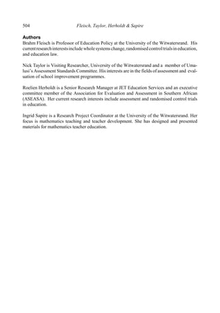 504 Fleisch, Taylor, Herholdt & Sapire
Authors
Brahm Fleisch is Professor of Education Policy at the University of the Witwatersrand. His
currentresearchinterestsincludewholesystemschange,randomisedcontrol trialsin education,
and education law.
Nick Taylor is Visiting Researcher, University of the Witwatersrand and a member of Uma-
lusi’s Assessment Standards Committee. His interests are in the fields of assessment and eval-
uation of school improvement programmes.
Roelien Herholdt is a Senior Research Manager at JET Education Services and an executive
committee member of the Association for Evaluation and Assessment in Southern African
(ASEASA). Her current research interests include assessment and randomised control trials
in education.
Ingrid Sapire is a Research Project Coordinator at the University of the Witwatersrand. Her
focus is mathematics teaching and teacher development. She has designed and presented
materials for mathematics teacher education.
 