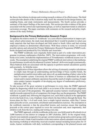 Primary Mathematics Research Project 489
the theory that informs its design and existing research evidence of its effectiveness. The third
section provides details of the evaluation study itself: the rationale for the design features, the
sampling frame, and study instruments and measurements. The fourth section provides a
summary of the major findings of the main study. This section provides evidence of the gains
associated with the control and experimental groups, as well as important trends in relation to
curriculum coverage. The paper concludes with comments on the research and policy impli-
cations of the study findings.
Background to the Primary Mathematics Research Project
To appraise the relative merits of ‘workbooks’ as a cost-effective intervention to improve pri-
mary school achievement, the study team determined that it would be prudent to select case
study materials that had been developed and field tested in South Africa and had existing
empirical evidence to demonstrate effectiveness. With these criteria in mind, we reviewed
possible options and selected the Primary Mathematics Research Programme (PMRP) work-
books designed and produced by Eric Schollar and Associates.
The PMRP workbooks were originally field tested as part of a wider intervention pro-
gramme in primary mathematics (Schollar, 2007). The intervention programme, with work-
books at its centre, included the implementation of 70 mathematics workbook lessons over 14
weeks. The assumption underlying the original PMRP workbook intervention is that mathema-
tics performance would onlybe enhanced ifcertain ‘bedrock’skills were taught systematically.
These bedrock skills are associated with the capacity to perform mental calculations quickly
and accurately. As Schollar notes:
The application of these algorithms allows the solving of extremely complex calculations
in simple steps through an understanding and knowledge of basic number bonds, the
multiplication (and division) tables and, above all, an understanding of place value in the
base-10 number system. Conversely the failure of learners to understand the number
system and to master arithmetic operations beyond the reach of simple counting of single
units renders learners incapable of developing any degree of mathematics proficiency.
(Schollar, 2007, 19).
To take account of the great variation in performance in every class, the PMRP approach
begins by diagnosing which level each child is on in terms of the relevant topic: diagnostic
tests are a key part of the programme. The approach assumes learners would progress more
rapidly towards expected levels of competency the longer they use the programme. The PMRP
workbook is graded and, following the diagnostic test, each child is placed at the appropriate
level in the book (Cow, Lion, Elephant, Goat) which s/he then follows through the book. The
lesson plans for Day 1–4 of each week, have a simple logical structure, while Day 5 lesson
plans prescribe review, assessment, enrichment and remediation exercises. The assumption in
the workbook materials is that the prescribed lessons and exercises ensure that teaching
proceeds at the correct pace required to cover the curriculum and, most importantly, that
children work from the text, reading and writing every day.
The PMRP approach, with the workbooks at the core, was field tested in 40 schools (over
3,000 learners) in one district in Limpopo in 2007 (Schollar, 2007). In the original study,
schools were randomlyassigned to two groups: an intervention group and a control group, with
20 schools in each. Grade 4 and 6 teachers in the intervention schools attended a one and a half
day training workshop at which they received a teacher manual including lesson plans for 14
weeks, learner workbooks with daily worksheets corresponding to the planned lessons and
 
