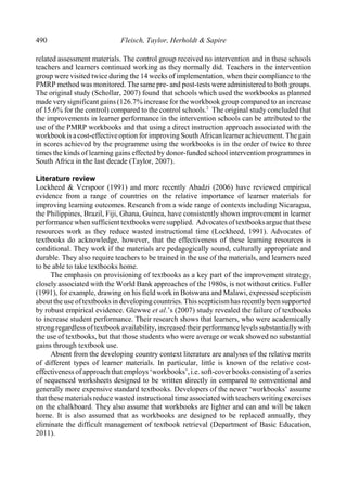 490 Fleisch, Taylor, Herholdt & Sapire
related assessment materials. The control group received no intervention and in these schools
teachers and learners continued working as they normally did. Teachers in the intervention
group were visited twice during the 14 weeks of implementation, when their compliance to the
PMRP method was monitored. The same pre- and post-tests were administered to both groups.
The original study (Schollar, 2007) found that schools which used the workbooks as planned
made verysignificant gains (126.7% increase for the workbook group compared to an increase
of 15.6% for the control) compared to the control schools. The original study concluded that2
the improvements in learner performance in the intervention schools can be attributed to the
use of the PMRP workbooks and that using a direct instruction approach associated with the
workbookisacost-effectiveoption for improving South African learner achievement. Thegain
in scores achieved by the programme using the workbooks is in the order of twice to three
times the kinds of learning gains effected by donor-funded school intervention programmes in
South Africa in the last decade (Taylor, 2007).
Literature review
Lockheed & Verspoor (1991) and more recently Abadzi (2006) have reviewed empirical
evidence from a range of countries on the relative importance of learner materials for
improving learning outcomes. Research from a wide range of contexts including Nicaragua,
the Philippines, Brazil, Fiji, Ghana, Guinea, have consistently shown improvement in learner
performance when sufficient textbooks were supplied. Advocates of textbooksarguethat these
resources work as they reduce wasted instructional time (Lockheed, 1991). Advocates of
textbooks do acknowledge, however, that the effectiveness of these learning resources is
conditional. They work if the materials are pedagogically sound, culturally appropriate and
durable. They also require teachers to be trained in the use of the materials, and learners need
to be able to take textbooks home.
The emphasis on provisioning of textbooks as a key part of the improvement strategy,
closely associated with the World Bank approaches of the 1980s, is not without critics. Fuller
(1991), for example, drawing on his field work in Botswana and Malawi, expressed scepticism
about the use oftextbooksin developingcountries.Thisscepticismhasrecentlybeen supported
by robust empirical evidence. Glewwe et al.’s (2007) study revealed the failure of textbooks
to increase student performance. Their research shows that learners, who were academically
strong regardless of textbook availability, increased their performance levels substantiallywith
the use of textbooks, but that those students who were average or weak showed no substantial
gains through textbook use.
Absent from the developing country context literature are analyses of the relative merits
of different types of learner materials. In particular, little is known of the relative cost-
effectiveness of approachthat employs‘workbooks’,i.e. soft-coverbooks consisting of a series
of sequenced worksheets designed to be written directly in compared to conventional and
generally more expensive standard textbooks. Developers of the newer ‘workbooks’ assume
that these materials reduce wasted instructional time associated with teachers writing exercises
on the chalkboard. They also assume that workbooks are lighter and can and will be taken
home. It is also assumed that as workbooks are designed to be replaced annually, they
eliminate the difficult management of textbook retrieval (Department of Basic Education,
2011).
 