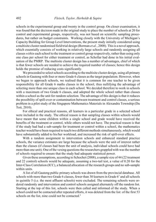 492 Fleisch, Taylor, Herholdt & Sapire
schools in the experimental group and twenty in the control group. On closer examination, it
was found that the decision made in the original study to place the number of schools at 20 for
control and experimental groups, respectively, was not based on scientific sampling proce-
dures, but rather on budget constraints. Working closely with the University of Michigan’s
Capacity Building for Group Level Interventions, the present study initially considered using
amultisite cluster randomised field trial design (Borman et al., 2008). This is anovel approach,
which essentially consists of working in relatively large schools and randomly assigning all
classes within each school to the treatment or control group respectively, rather than using only
one class per school for either treatment or control, as Schollar had done in his initial eval-
uation of the PMRP. The multisite cluster design has a number of advantages, chief of which
is that fewer schools are needed to achieve the required number of classes; hence this design
holds the promise of reducing costs significantly.
We proceeded to select schools according to the multisite cluster design, using all primary
schools in Gauteng with four or more Grade 6 classes as the target population. However, when
we began to approach schools, we realised that it is common for one teacher to be given
responsibility for all Grade 6 maths classes in the school, thus nullifying the advantage of
selecting more than one unique class in each school. We decided therefore to work in schools
with a maximum of two Grade 6 classes, and adopted the whole school rather than classes
within a school as the unit for random selection. The advantage of this design is that it reduces
the possibility of spill-over or contamination between treatment and control classes, a serious
problem in a pilot study of the Singapore Mathematics Materials in Alexandra Township (Du
Toit, 2010).
For ethical and practical reasons, all learners in a particular grade in a selected school
were included in the study. The ethical reason is that sampling classes within schools would
have meant that some children within a single school and grade would have received the
benefits of the treatment or control, while others would not have. The practical reason is that
if the study had had a sub-sample for treatment or control within a school, the mathematics
teacher would have been required to teach two different methods simultaneously, which would
have substantially added to his/her workload, and increased the risk of spill-over effects.
With a random assignment to intervention schools and enhanced standard practice
schools, the variance estimates are large because the schools were the unit of interest rather
than the classes (if classes had been the unit of analysis, individual schools could have had
more than one unit). One of the vexing questions the researchers grappled with was the number
of schools required to ensure that the study had adequate statistical power.
Given these assumptions, according to Schochet (2008), a sample size of 44 (22 treatment
and 22 control) schools would be adequate, assuming a two-tail test, a value of 0.20 for the
Inter-Class Correlation (ICC), a balanced allocation of the research groups and no sub-sample
within units.
A list of all Gauteng public primary schools was drawn from the provincial database. All
schools with more than two Grade 6 classes, fewer than 30 learners in Grade 6 and all schools3
in quintile 5 (i.e. the most affluent schools) were excluded. The remaining schools were or-
dered randomly and intervention and control schools assigned alternately off the random list.
Starting at the top of this list, schools were then called and informed of the study. When a
school could not be contacted after repeated efforts, it was deleted from the list: of the first 53
schools on the list, nine could not be contacted.4
 