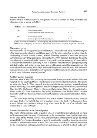 Primary Mathematics Research Project 493
Learner attrition
Learner attrition of 11% occurred in both groups, because of learners not being present for one
of the two tests, as shown in Table 1.
Table 1 Learner attrition
CM* Learners excluded
Learners present both pre and post
153
1 374
PM** Learners excluded
Learners present both pre and post
125
1 141
*CM (Classroom Mathematics) refers to group that received the enhanced standard treatment.
**PM refers to the group that received the Primary Mathematics Research Programme materials.
The control group
In studies of this kind it is generally desirable to have a counterfactual: this is what the subjects
of the experimental evaluation would have received if the intervention had not taken place. In
the majority of South African schools, ‘normal schooling’ consists of very slow pacing of
instruction and very little reading and writing (Taylor, 2007; Schollar, 2007) used this as the
control group in his original study. However, it seems obvious that any group of classes which
is subject to an intervention consisting of a set of materials which facilitates appropriate pacing
and daily reading and writing would show improved learning, even if the materials were of a
relativelymediocrequality. Therefore it was decided to provide control schools with additional
standard materials, thus making the studya comparison ofthe intervention schools with control
schools using ‘enhanced standard practice’.
Audit of learner materials
In the last week of May 2009, the study team undertook a comprehensive audit of all learner
materials for the teaching of Grade 6 mathematics in the proposed control schools. The results
are shown in Table 2. What emerged from the audit is that the randomly selected primary
schoolswereusing11 differentapprovedtitlesincludingSuccessfulMathematics,Mathematics
Plus, Spot On, Mathematics Matters, Classroom Mathematics, Maths for All, Maths Today,
MagicMaths,MyCleverMathematics,DaybyDay Mathematics, and Maths for Fun. The most
frequently used were Successful Mathematics (Oxford) and Classroom Mathematics (Heine-
mann).
The other major finding from the audit was that all but two of the schools had textbook
shortages. Half of the schools had only a teacher’s copy of the book. The learners in these
schools did not have access to a single copy of the book. In the rest of the schools, most
learners had to share textbooks.
Choice of materials for the Control group
The results of the materials audit in control schools revealed that the schools did not have
sufficient materials for the study of mathematics in the Intermediate Phase (and by implication
for all levels of the primary school). Thus, implementation of the research design described
above (PMRP vs. ‘enhanced standard practice’) would not be possible without the provision
of books to all learners in control schools. The Classroom Mathematics textbook was chosen
for the control group, on the grounds that it is widely regarded as a ‘good’ textbook and is very
 