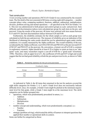 496 Fleisch, Taylor, Herholdt & Sapire
Test construction
A test covering number and operations (NCS LO1 Grade 6) was constructed by the research
team. The first draft of the test consisted of 60 items covering eight skill categories — number
concepts (place value, comparing numbers), fractions, addition, subtraction, multiplication,
division, problem-solving and mental operations — all specified in the NCS for Grades 3 to
6. This test was administered to both project and control groups as a pre- and post-test. Item
difficulty and discrimination indices were calculated per group for each item on the pre- and
post-test. Using the results of the post-test, 40 items were selected with item means between
0.15 and 0.91 and item discrimination indices between 0.20 and 0.80.
Furthermore, the reliability estimates for the whole sample as well as each group were
calculated on both the pre-and post-test. The measure of reliability gives an indication of the
likelihood of obtaining the same results should the test be administered again under similar
conditions. It is usually measured by the Alpha coefficient. The overall reliability of the test,
as indicated by the Alpha coefficient, was 0.84 (CM 0.84 and PM 0.85) at the pre-test and 0.87
(CM 0.87 and PM 0.87) at the post-test. By convention, a lenient cut-off of 0.60 is common
in exploratory research; Alpha should be at least 0.70 or higher to retain an item in an "ade-
quate" scale, and many researchers require a cut-off of 0.80 for a "good scale" (Gronlund,
1998). Therefore, with an upper level of 1, the coefficient of 0.84 and 0.87 is high and would
suggest that the test had good reliability at both the pre-and post-test levels, as shown in Table
3.
Table 3 Reliability statistics for the pre and post tests
Cronbach's Alpha
Group Pre-test Post-test
CM
PM
0.842
0.845
0.871
0.870
As indicated in Table 4, the 40 items that remained in the test for analysis covered the
eight skills categories for Grades 3, 4, 5, and 6. Grade level does not necessarily indicate
difficulty level, since, for example, a Grade 6 item might be pitched at the minimum require-
ment level for that grade, while a Grade 5 item might be at the maximum level. The skills
categories can be further grouped into:
• operations, which were predominantly procedural in nature, i.e.:
– Addition
– Subtraction
– Multiplication
– Division
• number concept and understanding, which were predominantly conceptual, i.e.:
– Number
– Fractions
• strategic (problem solving), which tested the ability of learners to interpret questions that
applied their number or operational skills in context.
Items can further be categorised as those:
 