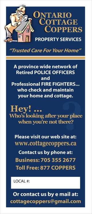 ?
O
C
ONTARIO
COTTAGE
CCOPPERS
PROPERTY SERVICES
A province wide network of
Retired POLICE OFFICERS
and
Professional FIRE FIGHTERS...
who check and maintain
your home and cottage.
“Trusted Care For Your Home”
Please visit our web site at:
www.cottagecoppers.ca
Contact us by phone at:
Business: 705 355 2677
Toll Free: 877 COPPERS
Or contact us by e mail at:
cottagecoppers@gmail.com
LOCAL #:
Who’s looking after your place
when you’re not there?
Hey! ...
 