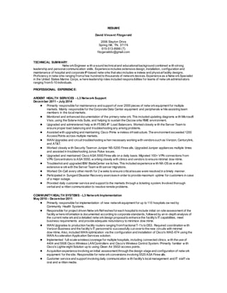 RESUME
David Vincent Fitzgerald
2006 Slayton Drive
Spring Hill, TN. 37174
615-513-8999 (T)
fitzgeralddv@gmail.com
TECHNICAL SUMMARY:
Netw orkEngineer w ith a sound technicaland educationalbackground combined w ith strong
leadership and personalcommunication skills. Experience includes extensive design, installation, configuration and
maintenance of hospital and corporate IP-based netw orks that also includes w ireless and physicalfacility designs.
Proficiency in netw orks ranging froma few hundred to thousands of networkdevices. Experience as a Netw orkSpecialist
in the United States Marine Corps, w here leadership roles included responsibilities for teams of netw orkadministrators
ranging from5-10 individuals.
PROFESSIONAL EXPERIENCE:
ARDENT HEALTH SERVICES - L3 Network Support
December 2011 – July 2014
● Primarily responsible for maintenance and support of over 2000 pieces of netw orkequipment for multiple
markets. Mainly responsible for the Corporate Data Center equipment and peripherals w hile assisting team
members in the localmarkets.
● Monitored and enhanced documentation of the primary netw ork. This included updating diagrams w ith Microsoft
Visio, using the Solarw inds Suite, and helping to sustain the Ciscow orks RME environment.
● Upgraded and administered help w ith F5 BIG-IP Load Balancers. Worked closely w ith the Server Team to
ensure proper load balancing and troubleshooting any arising problems.
● Assisted with upgrading and maintaining Cisco Prime w ireless infrastructure. The environment exceeded 1200
AccessPoints across multiple markets.
● WAN Upgrades and circuit troubleshooting w hen necessary working with vendorssuch as Verizon, Centurylink,
and AT&T.
● Worked closely w ith Security Teamon Juniper NS-5200 Firew alls. Upgraded Juniper appliances multiple times
and assisted in troubleshooting Junos Pulse issues.
● Upgraded and maintained Cisco ASA 5550 Firew alls on a daily basis. Migrated 100+ VPN connections from
VPN Concentrators to ASA 5550, w orking closely with clinics and vendors to ensure minimal dow ntime.
● Troubleshot and upgraded IBM BladeCenter sw itches. This included experience w ith NX-OS as w ellas
extensive w orkwith the Server Team w ith server migrations.
● Worked On-Call every other month for 2 w eeks to ensure criticalissues were resolved in a timely manner.
● Participated in Sungard Disaster Recovery exercisesin order to provide maximum uptime for customers in case
of a major outage.
● Provided daily customer service and support to the markets through a ticketing system. Involved thorough
verbaland w ritten communication to resolve remote problems.
COMMUNITY HEALTH SYSTEMS - L3 Network Implementation
May 2010 – December 2011
● Primarily responsible for implementation of new networkequipment for up to 110 hospitals ow ned by
Community Health Systems.
● Responsible for project driven Netw orkRefreshesforeach hospitalto include initial on-site assessment of the
facility w here information is documented according to corporate standards, followed by an in-depth analysis of
the current netw orkand a detailed netw orkdesign proposalto enhance the facility's IT capabilities, meet
business requirements and provide adequate redundancy to minimize dow ntime.
● WAN Upgrades to production facility routers ranging fromfractionalT-1's to DS3. Required coordination w ith
Verizon Business and the facility's IT personnelto successfully cut-overto the new circuits with minimal
dow ntime. Also, included WAN optimization via the configuration and installation of Cisco's WAE-674 using the
WAN Acceleration Application Services solution.
● Implemented full-scale wirelesscoverage for multiple hospitals, including connected clinics, w ith the use of
4404 and 5508 Cisco Wireless LANControllers and Cisco’s Wireless Control System. Primarily familiar w ith
Cisco's Lightw eight Solution up to using Clean Air 3502i access points.
● Acquisition experience involving an initial assessment through the design stage and configuration of netw ork
equipment for the site. Responsible for netw orkconversions involving 5520 ASA Firew alls.
● Customer service and support involving daily communication w ith facility's localmanagement and IT staff via
oral and w ritten media.
 