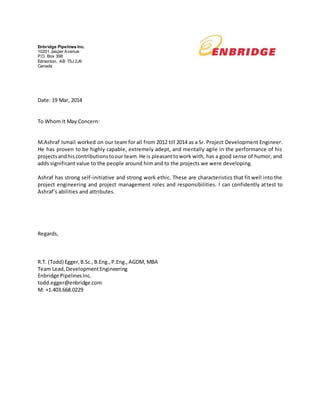 Enbridge Pipelines Inc.
10201 Jasper Avenue
P.O. Box 398
Edmonton, AB T5J 2J9
Canada
Date: 19 Mar, 2014
To Whom It May Concern:
M.Ashraf Ismail worked on our team for all from 2012 till 2014 as a Sr. Project Development Engineer.
He has proven to be highly capable, extremely adept, and mentally agile in the performance of his
projectsandhiscontributionstoour team.He is pleasanttowork with, has a good sense of humor, and
adds significant value to the people around him and to the projects we were developing.
Ashraf has strong self-initiative and strong work ethic. These are characteristics that fit well into the
project engineering and project management roles and responsibilities. I can confidently attest to
Ashraf’s abilities and attributes.
Regards,
R.T. (Todd) Egger,B.Sc.,B.Eng.,P.Eng.,AGDM, MBA
Team Lead,DevelopmentEngineering
Enbridge PipelinesInc.
todd.egger@enbridge.com
M: +1.403.668.0229
 