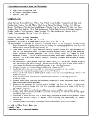 Using project management Tools And Methodology
 Agile Project Management tools
 MS Project Management software
 Zendesk, Office 365
Using SEO Tools
Article Rewriter, Keyword Position, Online Ping, Website Tool, Backlink Checker, Google Page rank
Checker, Link Tracker, Back link Maker, Check Server Status, Word Count Checker, Spell Checker,
Domain Age Checker, Website Page Speed Checker, Website Page Size Checker, Website Links Count
Checker, Meta Tags Analyzer, Alexa Rank Comparison, Website Page Snooper, Ip Location Keyword
Density Checker, Page Comparison, Spider Simulator, Xml Sitemap Generator, Domain Authority
Checker, Page Authority Checker, Google Index Checker
Designation: Project Manager (Operation)
Duration: DECEMBER 2010 TO Cont…(4.2 Yrs)
Organization: MAHARSHI MARKETING & WEB SOLUTIONS PVT. LTD.
Job Responsibilities : Responsible for all aspects of client IT projects and non IT projects, including defining
project requirements, designing overall architecture, staffing and managing project teams, working closely
with customers to ensure business objectives are met.
 Doing bidding process, SEO, SMO, brand and marketing campaign globally, SEO, SMO Knowledge Off
Page On Page optimization, Online Promotional Campaigns, Keyword Density Analysis, Blog Submission,
Article Submission, Directory Submission, Press Release, Forum Posting, PPC, Google Ad wards,
Keywords Research, Proficient in digital marketing spanning social, mobile, traditional display & search
marketing. Lead all key online initiatives spanning - awareness, perception, lead generation & business
channel creation.
 Bid Authorization, Contract Review: Verify the contract pricing, T&C and approve. Formulate scopes of
work and bid sheets for solution proposals : Bid development & bid Reviews to increase bid win ratio in 12
+ outsourcing sites, Pricing analysis and implementation of new price plans/packages.
 Managed the tender processing activities especially in the Jabalpur and MP.
 Heading the delivery team and responsible for complete project management, client handling /
interactions for scope clarities, project progress of about 90 + Projects.
 Worked closely with clients on identifying their business needs and developing technology solutions to fill
their business goals.
 Strong presentation skills and confidence demonstrated by experience of delivering presentations
in different forums.
 Managed project teams, contractors and consultants; responsible for project management duties, including
adherence to project schedule and budget.
 Responsible for managing the complete project activities right from site survey to requirements
determination, technical planning along with them, scheduling implementation & testing, within the time
and budgetary parameters.
 Worked closely with a variety of software and hardware vendors to address client business needs.
 Managed daily office operation, served as coordinator with company and network. Provide daily reports
documenting field activities.
 Instrumental in Annual Business Plans & Annual budget preparation. Creation of client proposals, Market
research and industrial analysis of potential clients, Collecting and understanding the business
requirements.
 Capacity to maintain professional relationships through email and other written correspondence.
My achieved Client Project Experience
Just dial – Pune
JanpadPanchayat – Bijadandi(Mandla)
 