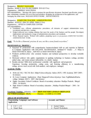 Designation: PROJECT MANAGER
Duration: MARCH 2010 TO DECEMBER 2010 (0.9 Yrs)
Organization : IMPRINT SOLUTIONS
Job responsibilities : Meeting with clients to prepare the specification document, functional specification, project
plan, maintaining schedules for rest of the team members, designing the architecture of the applications and
managing the whole team.. MANAGE OFFICE WORK , RECRUITMENTS
Designation: COMPUTER TEACHER / ADMINISTRATION
Duration: AUGUST 2004 TO APRIL 2006(1.9 Yrs)
Organization : APTECH COMPUTER CENTER
Job responsibilities:
 Established new, efficient administrative procedures, all elements of support administration team,
recruitment and interview, training.
 Helped delivered new training solutions that meet the needs of the business and the people. Developed,
implemented and monitored a range of administration procedures and standards.
 Wrote financial reports. Worked with auditors, preparing reports on pre-payments COMPUTER TEACHER /
ADMINISTRATION WORK
Goal: “To be like a Diamond, precious & rare, not like a stone found everywhere.”
PROFESSIONAL PROFILE :
 Seasoned IT professional with comprehensive business/technical skill set and expertise in Diploma
in Computer Applications with SOLANIX TECHNOLOGY, Jabalpur(“A” Grade) , C Sharp in
SEED INFOTECH, Indore , ASP.NET in SEED INFOTECH, Indore
 Proficient problem-solver who envisions business and technical perspectives to develop workable
solutions.
 Motivated achiever who guides organizations in applying technology to business settings, provides
added value, and creates project deliverables in a timely manner.
 Results-oriented MBA-level professional controller with significant and progressive
Experience boosting productivity, cutting costs, and fostering efficiency in a manufacturing
setting; proven track record with both numbers and employees managed.
Academic Profile:
 M.B.A.[C.M.] / M.C.M. Devi AhilyaVishwavidhyalya Indore (M.P.) / IPS Academy 2007-2009 -
Ist division
 B. Com.( Computer Applications ) Rani DurgavatiVishwavidyalaya Guru TeghBahadurKhalsa
college Jabalpur (M.P.) 2007- IInd division
 Higher Secondary School Certificate Board of secondary education Madhya Pradesh, Bhopal
2004 - Ist division
 High School Certificate Board of secondary education , Madhya Pradesh Bhopal - 2001 - Ist
division
Vocational Training: -Industries: GREY IRON FOUNDRY [INDIAN ORDNANCE
FACTORIES]Jabalpur (M.P.) Duration : 1/1/2008 to 15/1/2008
AREAS OF KNOWLEDGE
Programming Languages and Software
Applications
Accounts and Finance
 C,C++ , C#
 Visual Basic
 Journal Entries
 Payroll Worksheets
 