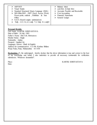  ASP.NET
 Visual Studio
 Standard Structured Query Language (SQL)
 MS Office2003 , 2007: Excel, Access, Word,
Power point, outlook , Publisher & Star
Office
 S.E.O. (Search engine optimization)
 Tally : 4.5, 5.4, 6.3, tally 7.2, Tally 8.1, tally9
 Balance sheet
 cash flow & fund flow
 Accounts Payable and Receivable
 Cost Accounting
 Financial Statements
 General Ledger
Personal Details:
Full Name : KARTIK SHRIVASTAVA
Date of Birth : 26 July 1985
Father`s Name : Shri S.K. Shrivastava
Marital Status : Single
Nationality : Indian
Passport : Applied for
Languages known : Hindi & English
Address for communication : C/o Mr. Krishna Bhilare
Warje Naka, Pune, Maharashtra 411 058
Declaration :“I, the undersigned , hereby declare that the above information is true and correct to the best
of my knowledge and belief; I also undertake to provide all necessary testimonials for verification
submission. Whenever demanded”.
Place: KARTIK SHRIVASTAVA
Date:
 