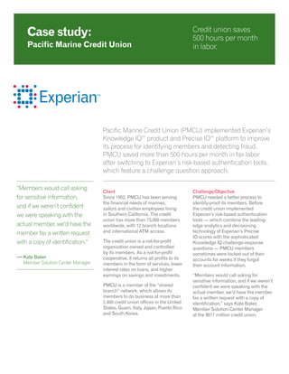 Pacific Marine Credit Union (PMCU) implemented Experian’s
Knowledge IQSM
product and Precise IDSM
platform to improve
its process for identifying members and detecting fraud.
PMCU saved more than 500 hours per month in fax labor
after switching to Experian’s risk-based authentication tools,
which feature a challenge question approach.
Client
Since 1952, PMCU has been serving
the financial needs of marines,
sailors and civilian employees living
in Southern California. The credit
union has more than 73,000 members
worldwide, with 12 branch locations
and international ATM access.
The credit union is a not-for-profit
organization owned and controlled
by its members. As a not-for-profit
cooperative, it returns all profits to its
members in the form of services, lower
interest rates on loans, and higher
earnings on savings and investments.
PMCU is a member of the “shared
branch” network, which allows its
members to do business at more than
2,400 credit union offices in the United
States, Guam, Italy, Japan, Puerto Rico
and South Korea.
Challenge/Objective
PMCU needed a better process to
identity-proof its members. Before
the credit union implemented
Experian’s risk-based authentication
tools — which combine the leading-
edge analytics and decisioning
technology of Experian’s Precise
ID scores with the sophisticated
Knowledge IQ challenge-response
questions — PMCU members
sometimes were locked out of their
accounts for weeks if they forgot
their account information.
“Members would call asking for
sensitive information, and if we weren’t
confident we were speaking with the
actual member, we’d have the member
fax a written request with a copy of
identification,” says Kate Baker,
Member Solution Center Manager
at the $617 million credit union.
Case study:
Pacific Marine Credit Union
Credit union saves
500 hours per month
in labor.
“Members would call asking
for sensitive information,
and if we weren’t confident
we were speaking with the
actual member, we’d have the
member fax a written request
with a copy of identification.”
— Kate Baker
	 Member Solution Center Manager
 