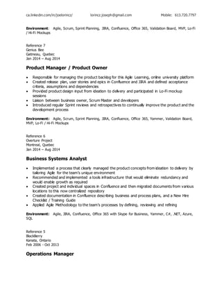ca.linkedin.com/in/joelorincz/ lorincz.joseph@gmail.com Mobile: 613.720.7797
Environment: Agile, Scrum, Sprint Planning, JIRA, Confluence, Office 365, Validation Board, MVP, Lo-Fi
/ Hi-Fi Mockups
Reference 7
Genius Bee
Gatineau, Quebec
Jan 2014 – Aug 2014
Product Manager / Product Owner
 Responsible for managing the product backlog for this Agile Learning, online university platform
 Created release plan, user stories and epics in Confluence and JIRA and defined acceptance
criteria, assumptions and dependencies
 Provided product design input from ideation to delivery and participated in Lo-Fi mockup
sessions
 Liaison between business owner, Scrum Master and developers
 Introduced regular Sprint reviews and retrospectives to continually improve the product and the
development process
Environment: Agile, Scrum, Sprint Planning, JIRA, Confluence, Office 365, Yammer, Validation Board,
MVP, Lo-Fi / Hi-Fi Mockups
Reference 6
Overture Project
Montreal, Quebec
Jan 2014 – Aug 2014
Business Systems Analyst
 Implemented a process that clearly managed the product concepts from ideation to delivery by
tailoring Agile for the team’s unique environment
 Recommended and implemented a tools infrastructure that would eliminate redundancy and
would enable growth as required
 Created project and individual spaces in Confluence and then migrated documents from various
locations to this now centralized repository
 Created documentation in Confluence describing business and process plans, and a New Hire
Checklist / Training Guide
 Applied Agile Methodology to the team’s processes by defining, reviewing and refining
Environment: Agile, JIRA, Confluence, Office 365 with Skype for Business, Yammer, C#, .NET, Azure,
SQL
Reference 5
BlackBerry
Kanata, Ontario
Feb 2006 - Oct 2013
Operations Manager
 