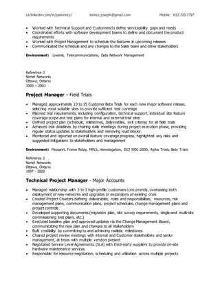 ca.linkedin.com/in/joelorincz/ lorincz.joseph@gmail.com Mobile: 613.720.7797
 Worked with Technical Support and Customers to define serviceability gaps and needs
 Coordinated efforts with software development teams to define and document the product
requirements
 Worked with Project Management to schedule the features in upcoming releases
 Communicated the schedule and any changes to the Sales team and other stakeholders
Environment: Livelink, Telecommunications, Data Network Management
Reference 3
Nortel Networks
Ottawa, Ontario
2000 – 2003
Project Manager - Field Trials
 Managed approximately 10 to 15 Customer Beta Trials for each new major software release,
selecting most suitable sites to provide sufficient test coverage
 Planned trial requirements, including configuration, technical support, individual site feature
coverage scope and test plans for internal and external trial sites
 Defined project plan (schedule, milestones, deliverables, exit criteria) for all field trials
 Achieved trial deadlines by chairing daily meetings during project execution phase, providing
regular status updates to stakeholders and removing road blocks
 Monitored and reported on overall feature coverage progress, highlighted any risks and
suggested mitigations to stakeholders and management
Environment: Passport, Frame Relay, MPLS, Homologation, ISO 9001:2000, Alpha Trials, Beta Trials
Reference 2
Nortel Networks
Ottawa, Ontario
1997 - 2000
Technical Project Manager - Major Accounts
 Managed relationship with 2 to 3 high-profile customers concurrently, overseeing both
deployment of new networks and upgrades or expansions of existing ones
 Created Project Charters defining deliverables, roles and responsibilities, resources, risk
management plans, communication plans, project schedules, change management plans and
project controls
 Developed supporting documents (migration plan, site survey requirements, single-and multi-site
commissioning test plans, etc.)
 Executed baseline plan and approved updates via the Change Management Board,
communicating the new plan and changes to all stakeholders
 Built credibility by committing to and achieving realistic milestones
 Chaired project review meetings with internal and Customer stakeholders and senior
management, at times with multiple vendors present
 Negotiated Service Level Agreements (SLA) with third-party suppliers to provide on-site
hardware maintenance services
 Responsible for resource negotiation, scheduling and utilization across multiple projects
 
