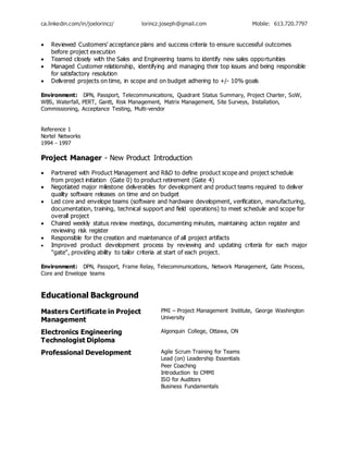 ca.linkedin.com/in/joelorincz/ lorincz.joseph@gmail.com Mobile: 613.720.7797
 Reviewed Customers’ acceptance plans and success criteria to ensure successful outcomes
before project execution
 Teamed closely with the Sales and Engineering teams to identify new sales opportunities
 Managed Customer relationship, identifying and managing their top issues and being responsible
for satisfactory resolution
 Delivered projects on time, in scope and on budget adhering to +/- 10% goals
Environment: DPN, Passport, Telecommunications, Quadrant Status Summary, Project Charter, SoW,
WBS, Waterfall, PERT, Gantt, Risk Management, Matrix Management, Site Surveys, Installation,
Commissioning, Acceptance Testing, Multi-vendor
Reference 1
Nortel Networks
1994 - 1997
Project Manager - New Product Introduction
 Partnered with Product Management and R&D to define product scope and project schedule
from project initiation (Gate 0) to product retirement (Gate 4)
 Negotiated major milestone deliverables for development and product teams required to deliver
quality software releases on time and on budget
 Led core and envelope teams (software and hardware development, verification, manufacturing,
documentation, training, technical support and field operations) to meet schedule and scope for
overall project
 Chaired weekly status review meetings, documenting minutes, maintaining action register and
reviewing risk register
 Responsible for the creation and maintenance of all project artifacts
 Improved product development process by reviewing and updating criteria for each major
"gate", providing ability to tailor criteria at start of each project.
Environment: DPN, Passport, Frame Relay, Telecommunications, Network Management, Gate Process,
Core and Envelope teams
Educational Background
Masters Certificate in Project
Management
PMI – Project Management Institute, George Washington
University
Electronics Engineering
Technologist Diploma
Algonquin College, Ottawa, ON
Professional Development Agile Scrum Training for Teams
Lead (on) Leadership Essentials
Peer Coaching
Introduction to CMMI
ISO for Auditors
Business Fundamentals
 