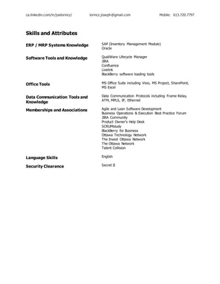 ca.linkedin.com/in/joelorincz/ lorincz.joseph@gmail.com Mobile: 613.720.7797
Skills and Attributes
ERP / MRP Systems Knowledge SAP (Inventory Management Module)
Oracle
Software Tools and Knowledge QualiWare Lifecycle Manager
JIRA
Confluence
Livelink
BlackBerry software loading tools
Office Tools MS Office Suite including Visio, MS Project, SharePoint,
MS Excel
Data Communication Tools and
Knowledge
Data Communication Protocols including Frame Relay,
ATM, MPLS, IP, Ethernet
Memberships and Associations Agile and Lean Software Development
Business Operations & Execution Best Practice Forum
JIRA Community
Product Owner's Help Desk
SCRUMstudy
BlackBerry for Business
Ottawa Technology Network
The Invest Ottawa Network
The Ottawa Network
Talent Collision
Language Skills English
Security Clearance Secret II
 