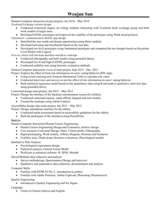 Wenjun Sun
Human-Computer interaction design projects, Jan 2014 – May 2014
Textbook Exchange website design
 Conducted contextual inquiry on college students interacting with Facebook book exchange group and built
work models of target users.
 Developed HTML prototypes and improved the usability of the prototypes using Think aloud protocol.
Classmates’ communication Mobile App design
 Identified the user needs and design opportunities using Dairy method.
 Developed personas and storyboards based on the user data.
 Developed two hi-fi prototypes using Justinmind prototyper and compared the two designs based on Keystroke
Level Model with Cogtool.
Grocery stores self-checkout machine interfaces redesign
 Conducted ethnography and built models using grounded theory.
 Developed low-fi and high-fi HTML prototypes.
 Conducted usability tests using heuristic evaluation methods.
Human-Computer interaction research team project, Sept 2013 – Dec. 2013
Project: Explore the effect of food risk information on users’ eating behavior (IOS App).
 Using crowd sourcing tool (Amazon Mechanical Turk) to calculate risk value.
 Conducted interviews and surveys to test the effect of risk information on users’ eating behavior.
 Built statistical regression model based on the quantitative data using R and analyze qualitative interview data
using grounded theory.
Contextual design team project, Jan 2012 – May 2012
Project: Design the interface of the backseat entertainment system for children.
 Conducted contextual inquiry, made affinity diagram and user models.
 Created the mockups using Adobe Catalyst.
Accessibility design class team project, Jan 2012 – May 2012
Project: Design smartphone interface for the elderly.
 Conducted needs assessment based on accessibility guidelines for the elderly.
 Built the prototypes of the interfaces using PowerPoint.
SKILLS
Human Computer Interaction/Human Factors Engineering:
 Human Factors Engineering Design and Evaluation, iterative design.
 User research, Contextual Design, Dairy, Culture probe, Ethnography
 Rapid prototyping, Work models, Affinity Diagram, Personas and Scenarios
 Usability tests, Think aloud, Heuristic evaluations, Physiological models
Qualitative Data Analysis:
 Psychological experiments design
 Statistical analysis, General Linear Model
 Proficient in statistical software R, SPSS, Minitab
Mixed Methods data collection and analysis:
 Survey methodology, Questionnaire Design and Interview
 Qualitative and quantitative data collection, documentation and analysis
Computer Skills:
 Familiar with HTML5/CSS, C, introduction to python
 Familiar with Adobe Premiere, Adobe Captivate, Photoshop, Dreamweaver
Quality Engineering:
 Introduced to Quality Engineering and Six Sigma
Language:
 Fluent in Chinese (native) and English.
 