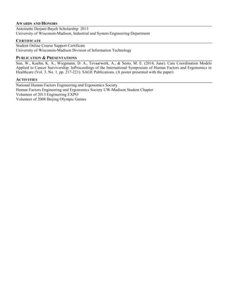 AWARDS AND HONORS
Antoinette Derjani-Bayeh Scholarship 2013
University of Wisconsin-Madison, Industrial and System Engineering Department
CERTIFICATE
Student Online Course Support Certificate
University of Wisconsin-Madison Division of Information Technology
PUBLICATION & PRESENTATIONS
Sun, W., Kuehn, K. A., Wiegmann, D. A., Tevaarwerk, A., & Sesto, M. E. (2014, June). Care Coordination Models
Applied to Cancer Survivorship. InProceedings of the International Symposium of Human Factors and Ergonomics in
Healthcare (Vol. 3, No. 1, pp. 217-221). SAGE Publications. (A poster presented with the paper)
ACTIVITIES
National Human Factors Engineering and Ergonomics Society
Human Factors Engineering and Ergonomics Society UW-Madison Student Chapter
Volunteer of 2013 Engineering EXPO
Volunteer of 2008 Beijing Olympic Games
 