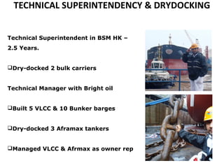 TECHNICAL SUPERINTENDENCY & DRYDOCKING
Technical Superintendent in BSM HK –
2.5 Years.
Dry-docked 2 bulk carriers
Technical Manager with Bright oil
Built 5 VLCC & 10 Bunker barges
Dry-docked 3 Aframax tankers
Managed VLCC & Afrmax as owner rep
 