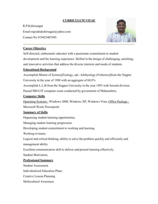 CURRICULUM VITAE 
R.P.Kshirsaagar 
Email-rajendrakshirsagar@yahoo.com 
Contact No 919423407495. 
Career Objective 
Self-directed, enthusiastic educator with a passionate commitment to student 
development and the learning experience. Skilled in the design of challenging, enriching, 
and innovative activities that address the diverse interests and needs of students. 
Educational Background 
Accomplish Master of Science[Zoology, spl.- Ichthyology (Fisheries)]from the Nagpur 
University in the year of 1988 with an aggregate of 68.8% 
Accomplish L.L.B from the Nagpur University in the year 1993 with Second division. 
Passed MH-CIT computer exam conducted by government of Maharashtra. 
Computer Skills 
Operating Systems : Windows 2000, Windows XP, Windows Vista, Office Package : 
Microsoft Word, Powerpoint 
Summary of Skills 
Organising student learning opportunities. 
Managing student learning progression. 
Developing student commitment to working and learning. 
Working in teams. 
Logical and critical thinking, ability to solve the problem quickly and efficiently and 
management ability 
Excellent communication skill to deliver and present learning effectively . 
Student Motivation. 
Professional Summary 
Student Assessment 
Individualized Education Plans 
Creative Lesson Planning 
Multicultural Awareness 
 
