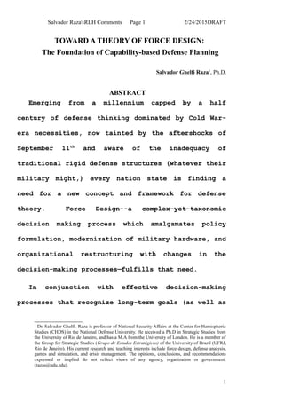 Salvador RazaRLH Comments Page 1 2/24/2015DRAFT
TOWARD A THEORY OF FORCE DESIGN:
The Foundation of Capability-based Defense Planning
Salvador Ghelfi Raza1
, Ph.D.
ABSTRACT
Emerging from a millennium capped by a half
century of defense thinking dominated by Cold War-
era necessities, now tainted by the aftershocks of
September 11th
and aware of the inadequacy of
traditional rigid defense structures (whatever their
military might,) every nation state is finding a
need for a new concept and framework for defense
theory. Force Design--a complex-yet-taxonomic
decision making process which amalgamates policy
formulation, modernization of military hardware, and
organizational restructuring with changes in the
decision-making processes—fulfills that need.
In conjunction with effective decision-making
processes that recognize long-term goals (as well as
1
Dr. Salvador Ghelfi. Raza is professor of National Security Affairs at the Center for Hemispheric
Studies (CHDS) in the National Defense University. He received a Ph.D in Strategic Studies from
the University of Rio de Janeiro, and has a M.A from the University of London. He is a member of
the Group for Strategic Studies (Grupo de Estudos Estratégicos) of the University of Brazil (UFRJ,
Rio de Janeiro). His current research and teaching interests include force design, defense analysis,
games and simulation, and crisis management. The opinions, conclusions, and recommendations
expressed or implied do not reflect views of any agency, organization or government.
(razas@ndu.edu).
1
 
