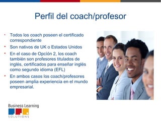 • Todos los coach poseen el certificado
correspondiente
 Son nativos de UK o Estados Unidos
 En el caso de Opcíón 2, los coach
también son profesores titulados de
inglés, certificados para enseñar inglés
como segundo idioma (EFL)
 En ambos casos los coach/profesores
poseen amplia experiencia en el mundo
empresarial.
Perfil del coach/profesor
 