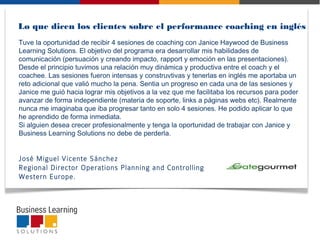  
Tuve la oportunidad de recibir 4 sesiones de coaching con Janice Haywood de Business
Learning Solutions. El objetivo del programa era desarrollar mis habilidades de
comunicación (persuación y creando impacto, rapport y emoción en las presentaciones).
Desde el principio tuvimos una relación muy dinámica y productiva entre el coach y el
coachee. Las sesiones fueron intensas y construvtivas y tenerlas en inglés me aportaba un
reto adicional que valió mucho la pena. Sentia un progreso en cada una de las sesiones y
Janice me guió hacia lograr mis objetivos a la vez que me facilitaba los recursos para poder
avanzar de forma independiente (materia de soporte, links a páginas webs etc). Realmente
nunca me imaginaba que iba progresar tanto en solo 4 sesiones. He podido aplicar lo que
he aprendido de forma inmediata.
Si alguien desea crecer profesionalmente y tenga la oportunidad de trabajar con Janice y
Business Learning Solutions no debe de perderla.
 
José Miguel Vicente Sánchez
Regional Director Operations Planning and Controlling
Western Europe.
Lo que dicen los clientes sobre el performance coaching en inglés
 