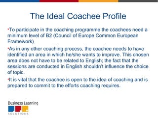 The Ideal Coachee Profile
To participate in the coaching programme the coachees need a
minimum level of B2 (Council of Europe Common European
Framework)
As in any other coaching process, the coachee needs to have
identified an area in which he/she wants to improve. This chosen
area does not have to be related to English; the fact that the
sessions are conducted in English shouldn’t influence the choice
of topic.
It is vital that the coachee is open to the idea of coaching and is
prepared to commit to the efforts coaching requires.
 