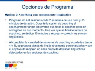 Opciones de Programa
Opción 2: Coaching con componente lingüístico
 Programa de 4-8 sesiones cada 2 semanas de una hora y 15
minutos de duración. Durante la sesión de coaching el
coach/profesor anota los errores que hace el coachee pero sin
corregirlos en ese momento. Una vez que se finalice la hora de
coaching, se dedica 15 minutos a repasar y corregir los errores
lingüísticos.
 Al completar la cantidad de sesiones de coaching acordadas (entre
4 y 8), se prepara clases de inglés totalmente personalizadas y con
el objetivo de mejorar en esas áreas de debilidad lingüísticas
detectadas en las sesiones de coaching.
 
