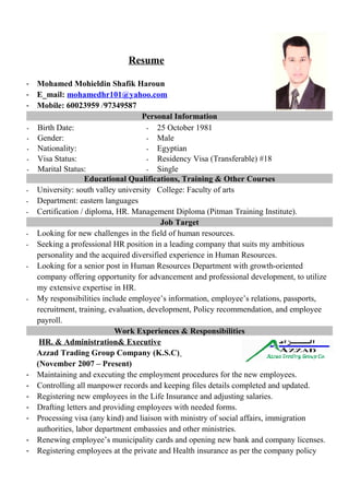 Resume
- Mohamed Mohieldin Shafik Haroun
- E_mail: mohamedhr101@yahoo.com
- Mobile: 60023959 /97349587
Personal Information
- Birth Date: - 25 October 1981
- Gender: - Male
- Nationality: - Egyptian
- Visa Status: - Residency Visa (Transferable) #18
- Marital Status: - Single
Educational Qualifications, Training & Other Courses
- University: south valley university College: Faculty of arts
- Department: eastern languages
- Certification / diploma, HR. Management Diploma (Pitman Training Institute).
Job Target
- Looking for new challenges in the field of human resources.
- Seeking a professional HR position in a leading company that suits my ambitious
personality and the acquired diversified experience in Human Resources.
- Looking for a senior post in Human Resources Department with growth-oriented
company offering opportunity for advancement and professional development, to utilize
my extensive expertise in HR.
- My responsibilities include employee’s information, employee’s relations, passports,
recruitment, training, evaluation, development, Policy recommendation, and employee
payroll.
Work Experiences & Responsibilities
HR. & Administration& Executive
Azzad Trading Group Company (K.S.C)
(November 2007 – Present)
- Maintaining and executing the employment procedures for the new employees.
- Controlling all manpower records and keeping files details completed and updated.
- Registering new employees in the Life Insurance and adjusting salaries.
- Drafting letters and providing employees with needed forms.
- Processing visa (any kind) and liaison with ministry of social affairs, immigration
authorities, labor department embassies and other ministries.
- Renewing employee’s municipality cards and opening new bank and company licenses.
- Registering employees at the private and Health insurance as per the company policy
 