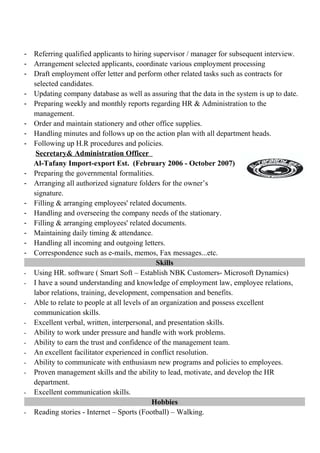 - Referring qualified applicants to hiring supervisor / manager for subsequent interview.
- Arrangement selected applicants, coordinate various employment processing
- Draft employment offer letter and perform other related tasks such as contracts for
selected candidates.
- Updating company database as well as assuring that the data in the system is up to date.
- Preparing weekly and monthly reports regarding HR & Administration to the
management.
- Order and maintain stationery and other office supplies.
- Handling minutes and follows up on the action plan with all department heads.
- Following up H.R procedures and policies.
Secretary& Administration Officer
Al-Tafany Import-export Est. (February 2006 - October 2007)
- Preparing the governmental formalities.
- Arranging all authorized signature folders for the owner’s
signature.
- Filling & arranging employees' related documents.
- Handling and overseeing the company needs of the stationary.
- Filling & arranging employees' related documents.
- Maintaining daily timing & attendance.
- Handling all incoming and outgoing letters.
- Correspondence such as e-mails, memos, Fax messages...etc.
Skills
- Using HR. software ( Smart Soft – Establish NBK Customers- Microsoft Dynamics)
- I have a sound understanding and knowledge of employment law, employee relations,
labor relations, training, development, compensation and benefits.
- Able to relate to people at all levels of an organization and possess excellent
communication skills.
- Excellent verbal, written, interpersonal, and presentation skills.
- Ability to work under pressure and handle with work problems.
- Ability to earn the trust and confidence of the management team.
- An excellent facilitator experienced in conflict resolution.
- Ability to communicate with enthusiasm new programs and policies to employees.
- Proven management skills and the ability to lead, motivate, and develop the HR
department.
- Excellent communication skills.
Hobbies
- Reading stories - Internet – Sports (Football) – Walking.
 