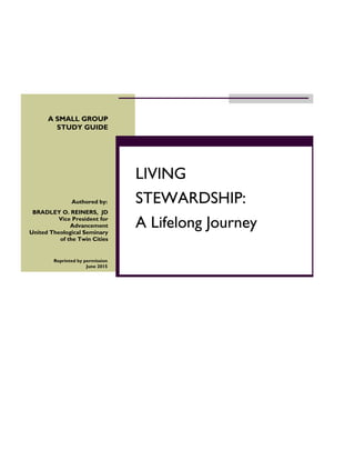 1
Reprinted by permission
June 2015
LIVING
STEWARDSHIP:
A Lifelong Journey
Authored by:
BRADLEY O. REINERS, JD
Vice President for
Advancement
United Theological Seminary
of the Twin Cities
A SMALL GROUP
STUDY GUIDE
 