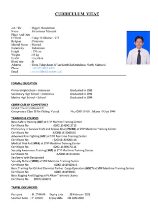 CURRICULUM VITAE
Job Title : Rigger /Roustabout
Name : Octavianus Mamahit
Place And Date
Of Birth : Tulap 10 Oktober 1975
Religion : Protestan
Marital Status : Married
Nationality : Indonesian
Height : 170 cm
Weight : 65 kg
Health : Excellent
Blood tipe : B
Address : Desa Tulap dusun lV kec,kombi.kab,minahasa-North Sulawesi
Phone : +62 812 8057 4205
Email : michaellibra@yahoo.co.id
FORMAL EDUCATION
PrimaryHighSchool – Indonesia Graduated in 1988
Secondary High School – Indonesia Graduated in 1991
Marine High School – School Graduated in 1994
CERTIFICATE OF COMPETENCY
Deck Officer Certificate Of
Competency Class II For Fishing Vessel: No, 6200111419. Jakarta 04Juni 1994
TRAINING & COURSES
Basic Safety Training (BST) at STIP Maritim Training Center
Certificate No :6200111419012715
Proficiency in Survival Craft and Rescue Boat (PSCRB) at STIP Maritime Training Center
Certificate No :6200111419040116
Advanced Fire Fighting (AFF) at STIP Maritime Training Center
Certificate No : 6200111419060116
Medical First Aid (MFA) at STIP Maritime Training Center
Certificate No :6200111419070116
Security Awareness Training (SAT) at STIP Maritime Training Center
Certificate No :6200111419310116
Seafarers With Designated
Security Duties (SDSD) at STIP Maritime Training Center
Certificate No :6200111419320116
Basic Training For Oil And Chemical Tanker Cargo Operation (BOCT) at STIP Maritime Training Center
Certificate No :620011141939011
Basic Rigging And Sligging at Pt Alkon Trainindo Utama
Certificate No BRRT/1604071
TRAVEL DOCUMENTS
Passport : B. 2748454 Expiry date :28 Februari 2021
Seaman Book : P. 036021 Expiry date : 04 JUNI 2010
 