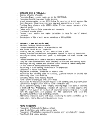  IMPORTS (MM & FI Module)
 Opening of Letter of credit.
 Processing Import vendor invoice as per its INCOTERMS.
 Processing Freight Forwarder Vendor invoice.
 Import documentation as per EXIM Policy for payment of import vendor, like
Direct Payment, Advance payment and payment against letter of credit.
 Tracking Bank releasing order (BRO), AWBs, B/L for custom clearance of the
imported goods.
 Follow up for Custom Duty processing and payments.
 Tracking of Imports liability.
 Forward cover booking and giving instruction to bank for use of forward
contracts
 Submissions of Bills of entry as per guidelines of RBI & FEMA.
 PAYROLL :( INR Payroll in SAP)
 Handling Employee Reimbursements.
 Through Checking of Master Data updating In SAP
 New Joinee Payroll Action Completion.
 Updating PAN, PF, Gratuity ID, LWF, Bank Account in SAP.
 Working in totally SAP/Personal Management System for inputting salary data.
 Verifying/accepting Investment plans of employees for their Income Tax
purpose.
 Through checking of all updates related to income tax in SAP
 Doing all salary administration work, checking total income and warning report.
 Verifying/Checking Taxable Part of Leave Travel Allowance, Leave & Perquisite.
 On hold salary of leaving/absconding employee
 Reconciling of other Earning /Deduction of the employees.
 Generation of Payroll related MIS
 Preparation of reports / schedules for internal audit.
 Responsible for providing data for Annually, Quarterly Return for Income Tax
and issuing Form 16A & Form 16.
 Controlling Global Time Keeping Record
 Fund Transfer of employee and Agency hires
 Responsible for Providing Statutory Report on PF contributions, Superannuation
Contribution, Punjab Labour Welfare Fund contribution etc.
 As per separation policy of the company following steps taken care at the time
of Full and Final Processing- collection of clearance checklist, separate the
employee from system on the basis of clearance form/relieving letter received
from HR department and process the F&F settlement and send the
details(Payment/Recovery) to HR Department.
 Addressing employees query and issue, escalating the same and follow up for
close salary, income tax and reimbursements issue.
 FINAL ACCOUNTS
 Preparation of Schedule for Balance sheet
 Issue Credit/Debit note to the concern party
 Preparation of Trail Balance passing the required entry with help of FI module.
 Year/Month End closing activity.
 