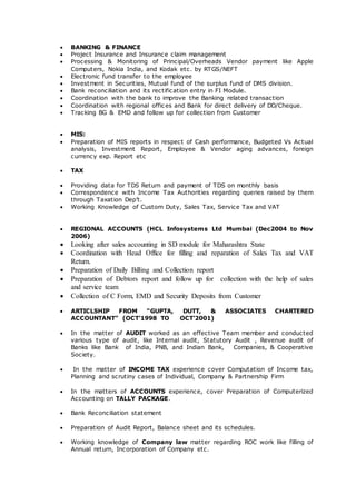  BANKING & FINANCE
 Project Insurance and Insurance claim management
 Processing & Monitoring of Principal/Overheads Vendor payment like Apple
Computers, Nokia India, and Kodak etc. by RTGS/NEFT
 Electronic fund transfer to the employee
 Investment in Securities, Mutual fund of the surplus fund of DMS division.
 Bank reconciliation and its rectification entry in FI Module.
 Coordination with the bank to improve the Banking related transaction
 Coordination with regional offices and Bank for direct delivery of DD/Cheque.
 Tracking BG & EMD and follow up for collection from Customer
 MIS:
 Preparation of MIS reports in respect of Cash performance, Budgeted Vs Actual
analysis, Investment Report, Employee & Vendor aging advances, foreign
currency exp. Report etc
 TAX
 Providing data for TDS Return and payment of TDS on monthly basis
 Correspondence with Income Tax Authorities regarding queries raised by them
through Taxation Dep’t.
 Working Knowledge of Custom Duty, Sales Tax, Service Tax and VAT
 REGIONAL ACCOUNTS (HCL Infosystems Ltd Mumbai (Dec2004 to Nov
2006)
 Looking after sales accounting in SD module for Maharashtra State
 Coordination with Head Office for filling and reparation of Sales Tax and VAT
Return.
 Preparation of Daily Billing and Collection report
 Preparation of Debtors report and follow up for collection with the help of sales
and service team
 Collection of C Form, EMD and Security Deposits from Customer
 ARTICLSHIP FROM “GUPTA, DUTT, & ASSOCIATES CHARTERED
ACCOUNTANT” (OCT’1998 TO OCT’2001)
 In the matter of AUDIT worked as an effective Team member and conducted
various type of audit, like Internal audit, Statutory Audit , Revenue audit of
Banks like Bank of India, PNB, and Indian Bank, Companies, & Cooperative
Society.
 In the matter of INCOME TAX experience cover Computation of Income tax,
Planning and scrutiny cases of Individual, Company & Partnership Firm
 In the matters of ACCOUNTS experience, cover Preparation of Computerized
Accounting on TALLY PACKAGE.
 Bank Reconciliation statement
 Preparation of Audit Report, Balance sheet and its schedules.
 Working knowledge of Company law matter regarding ROC work like filling of
Annual return, Incorporation of Company etc.
 