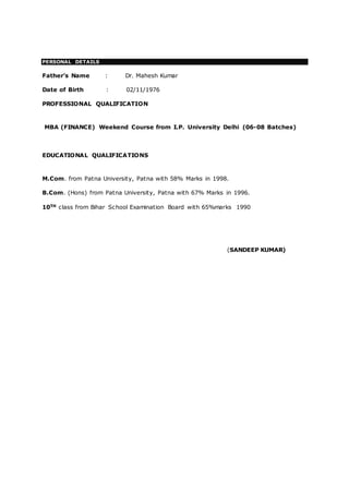 PERSONAL DETAILS
Father’s Name : Dr. Mahesh Kumar
Date of Birth : 02/11/1976
PROFESSIONAL QUALIFICATION
MBA (FINANCE) Weekend Course from I.P. University Delhi (06-08 Batches)
EDUCATIONAL QUALIFICATIONS
M.Com. from Patna University, Patna with 58% Marks in 1998.
B.Com. (Hons) from Patna University, Patna with 67% Marks in 1996.
10TH class from Bihar School Examination Board with 65%marks 1990
(SANDEEP KUMAR)
 