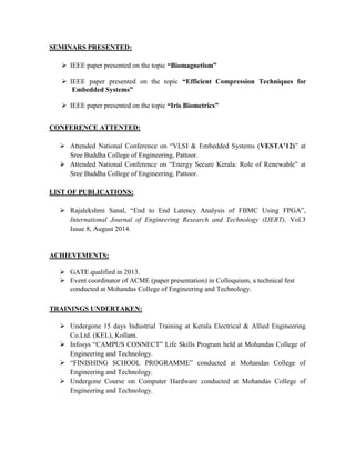SEMINARS PRESENTED:
 IEEE paper presented on the topic “Biomagnetism”
 IEEE paper presented on the topic “Efficient Compression Techniques for
Embedded Systems”
 IEEE paper presented on the topic “Iris Biometrics”
CONFERENCE ATTENTED:
 Attended National Conference on “VLSI & Embedded Systems (VESTA’12)” at
Sree Buddha College of Engineering, Pattoor.
 Attended National Conference on “Energy Secure Kerala: Role of Renewable” at
Sree Buddha College of Engineering, Pattoor.
LIST OF PUBLICATIONS:
 Rajalekshmi Sanal, “End to End Latency Analysis of FBMC Using FPGA”,
International Journal of Engineering Research and Technology (IJERT), Vol.3
Issue 8, August 2014.
ACHIEVEMENTS:
 GATE qualified in 2013.
 Event coordinator of ACME (paper presentation) in Colloquium, a technical fest
conducted at Mohandas College of Engineering and Technology.
TRAININGS UNDERTAKEN:
 Undergone 15 days Industrial Training at Kerala Electrical & Allied Engineering
Co.Ltd. (KEL), Kollam.
 Infosys “CAMPUS CONNECT” Life Skills Program held at Mohandas College of
Engineering and Technology.
 “FINISHING SCHOOL PROGRAMME” conducted at Mohandas College of
Engineering and Technology.
 Undergone Course on Computer Hardware conducted at Mohandas College of
Engineering and Technology.
 