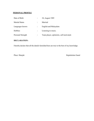 PERSONAL PROFILE
Date of Birth : 24, August 1989
Marital Status : Married
Languages known : English and Malayalam
Hobbies : Listening to music.
Personal Strength : Team player, optimistic, self motivated.
DECLARATION:
I hereby declare that all the details furnished here are true to the best of my knowledge.
Place: Sharjah Rajalekshmi Sanal
 