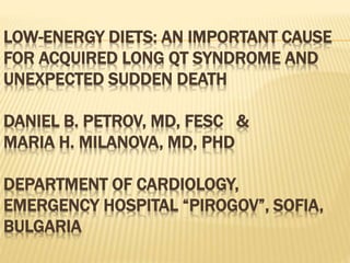 LOW-ENERGY DIETS: AN IMPORTANT CAUSE
FOR ACQUIRED LONG QT SYNDROME AND
UNEXPECTED SUDDEN DEATH
DANIEL B. PETROV, MD, FESC &
MARIA H. MILANOVA, MD, PHD
DEPARTMENT OF CARDIOLOGY,
EMERGENCY HOSPITAL “PIROGOV”, SOFIA,
BULGARIA
 
