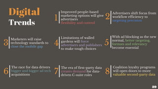 Digital
Trends
1
Improved people-based
marketing options will give
advertisers
flexibility and control
2
Advertisers shift focus from
workflow efficiency to
targeting precision
3
Marketers will raise
technology standards to
close the mobile gap
4
Limitations of walled
gardens will force
advertisers and publishers
to make tough choices
5
With ad blocking as the new
normal, better targeting,
formats and relevancy
become essential
6
The race for data drivers
bigger and bigger ad tech
acquisitions 7
The era of first-party data
creates demand for data-
driven C-suite roles
8
Coalition loyalty programs
will open doors to more
valuable second-party data
29
 