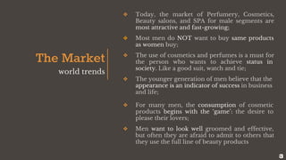 The Market
world trends
❖ Today, the market of Perfumery, Cosmetics,
Beauty salons, and SPA for male segments are
most attractive and fast-growing;
❖ Most men do NOT want to buy same products
as women buy;
❖ The use of cosmetics and perfumes is a must for
the person who wants to achieve status in
society. Like a good suit, watch and tie;
❖ The younger generation of men believe that the
appearance is an indicator of success in business
and life;
❖ For many men, the consumption of cosmetic
products begins with the ‘game’: the desire to
please their lovers;
❖ Men want to look well groomed and effective,
but often they are afraid to admit to others that
they use the full line of beauty products
3
 