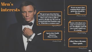 Men’s
interests
Waste no more time
arguing about what a
good man should be.
Be one.
Marcus Aurelius
The great question that has
never been answered and which
I have not yet been able to
answer, despite my 30 years of
research into the feminine soul,
is: ‘What does a woman want?’
Sigmund Freud
Sports don’t build
character.
They reveal it.
Michael Jordan
I know a lot about cars,
man. I can look at any
car's headlights and tell
you exactly which way
it's coming.
Mitch Hedberg
I don’t have dreams,
I have goals.
Harvey Specter
31
 