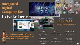 Integrated
Digital
Campaign for
Lvivske beer
song / uploaded photos
10 / 1944
22136
unique users
43%
viral effect
204 544
2314
page views
1 million
total reach
users
attracted fans
91 000
viewers
Ukrainian community of cra ters
on FB was created to promote the
beer “Lvivske Robert Doms”.
33
“Legendary words”
 
