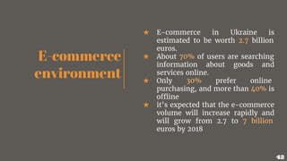 E-commerce
environment
★ E-commerce in Ukraine is
estimated to be worth 2.7 billion
euros.
★ About 70% of users are searching
information about goods and
services online.
★ Only 30% prefer online
purchasing, and more than 40% is
offline
★ it’s expected that the e-commerce
volume will increase rapidly and
will grow from 2.7 to 7 billion
euros by 2018
42
 