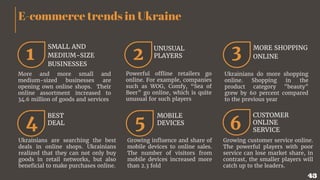 E-commerce trends in Ukraine
1 2 3
More and more small and
medium-sized businesses are
opening own online shops. Their
online assortment increased to
34.6 million of goods and services
SMALL AND
MEDIUM-SIZE
BUSINESSES
Powerful offline retailers go
online. For example, companies
such as WOG, Comfy, “Sea of
Beer” go online, which is quite
unusual for such players
Ukrainians do more shopping
online. Shopping in the
product category "beauty"
grew by 60 percent compared
to the previous year
MORE SHOPPING
ONLINE
4 5 6
Ukrainians are searching the best
deals in online shops. Ukrainians
realized that they can not only buy
goods in retail networks, but also
beneficial to make purchases online.
BEST
DEAL
Growing influence and share of
mobile devices to online sales.
The number of visitors from
mobile devices increased more
than 2.3 fold
MOBILE
DEVICES
Growing customer service online.
The powerful players with poor
service can lose market share, in
contrast, the smaller players will
catch up to the leaders.
CUSTOMER
ONLINE
SERVICE
UNUSUAL
PLAYERS
43
 